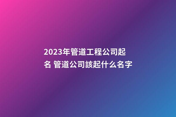 2023年管道工程公司起名 管道公司該起什么名字